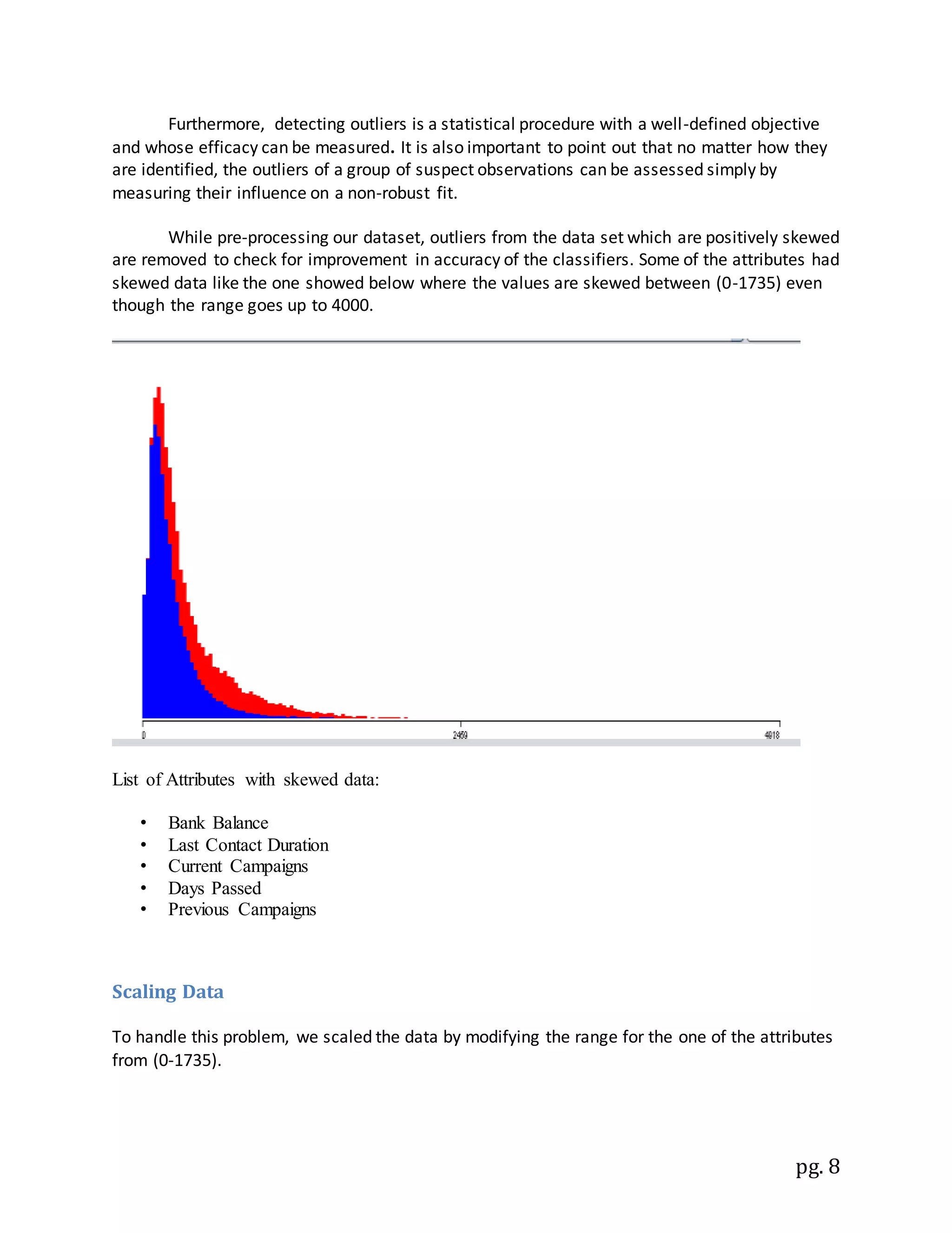 pg. 8
Furthermore, detecting outliers is a statistical procedure with a well-defined objective
and whose efficacy can be measured. It is also important to point out that no matter how they
are identified, the outliers of a group of suspect observations can be assessed simply by
measuring their influence on a non-robust fit.
While pre-processing our dataset, outliers from the data set which are positively skewed
are removed to check for improvement in accuracy of the classifiers. Some of the attributes had
skewed data like the one showed below where the values are skewed between (0-1735) even
though the range goes up to 4000.
List of Attributes with skewed data:
• Bank Balance
• Last Contact Duration
• Current Campaigns
• Days Passed
• Previous Campaigns
Scaling Data
To handle this problem, we scaled the data by modifying the range for the one of the attributes
from (0-1735).
 