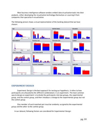 pg. 10
Most business intelligence software vendors embed data visualization tools into their
products, either developing the visualization technology themselves or sourcing it from
companies that specialize in visualization.
The following picture shows a visual representation of the banking dataset that we have
chosen:
EXPERIMENT DESIGN
Experiment Design is the best approach for testing our hypothesis. It refers to how
participants are allocated to the different combinations in an experiment. The most common
way to design an experiment is to divide the participants into two groups, the experimental
group, and the control group, and then introduce a change to the experimental group but not
the control group.
One member of each matched pair must be randomly assigned to the experimental
group and the other to the control group.
In our dataset, following factors are considered for Experimental Design:
 