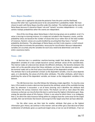 pg. 12
Naïve Bayes Classifier:
Bayes rule is applied to calculate the posterior from the prior and the likelihood,
because the latter two is generally easier to be calculated from a probability model. We have
chosen to work with Naïve Bayes classifier under this method. This method goes by the name of
Naïve Bayes because it’s based on Bayes’ rule and “naïvely” assumes independence—it is only
valid to multiply probabilities when the events are independent.
One of the nice things about Naïve Bayes is that missing values are no problem at all. If a
value is missing in a training instance, it is simply not included in the frequency counts, and the
probability ratios are based on the number of values that occur rather than on the total number
of instances. Numeric values are usually handled by assuming that they have a “normal”
probability distribution. The advantages of Naïve Bayes are that it only requires a small amount
of training data to estimate the parameters necessary for classification. Because independent
variables are assumed, only the variables for each class need to be determined and not the
entire covariance matrix.
Trees – J48
A decision tree is a predictive machine-learning model that decides the target value
(dependent variable) of a new sample based on various attribute values of the available data.
The internal nodes of a decision tree denote the different attributes, the branches between the
nodes tell us the possible values that these attributes can have in the observed samples, while
the terminal nodes tell us the final value (classification) of the dependent variable.
The attribute that is to be predicted is known as the dependent variable, since its value depends
upon, or is decided by, the values of all the other attributes. The other attributes, which help in
predicting the value of the dependent variable, are known as the independent variables in the
dataset.
The J48 Decision tree classifier follows the following simple algorithm. To classify a new
item, it first needs to create a decision tree based on the attribute values of the available training
data. So, whenever it encounters a set of items (training set) it identifies the attribute that
discriminates the various instances most clearly. This feature can tell us most about the data
instances so that we can classify themthe best is said to have the highest information gain. Now,
among the possible values of this feature, if there is any value for which there is no ambiguity,
that is, for which the data instances falling within its category have the same value for the target
variable, then we terminate that branch and assign to it the target value that we have obtained.
For the other cases, we then look for another attribute that gives us the highest
information gain. Hence, we continue in this manner until we either get a clear decision of what
combination of attributes gives us a particular target value, or we run out of attributes. If we run
 