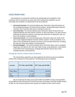 pg. 18
FALSE PREDICTORS
False predictors are values that misdirects the working logic of any algorithm. They
sometimes tend to increase the accuracy rate of the working of the algorithm, but are
misleading. Such attributes are determined to be false predictors.
• Last contact duration–This nominal attribute gives information about the duration of
the call happened between the bank and the customer. Ideally predicting the potential
customers must have been done prior to making the sales call.
• Last contact day– This nominal attribute gives information about the day of the call
happened between the bank and the customer. As discussed above, in an ideal scenario,
predicting the potential customers must have been done prior to making the sales call.
Hence this attribute is a false predictor.
• Last contact month– This nominal attribute gives information about the month of the
call in a year happened between the bank and the customer. As discussed above, in an
ideal scenario, predicting the potential customers must have been done prior to making
the sales call. Hence this attribute is a false predictor.
• Current Campaigns – This nominal attribute gives information about current campaigns
happening in the bank for the sales. But in data mining, usually prediction is done based
on past data hence having previous campaign data becomes relevant but current
campaign becomes a false predictor.
Testing the dataset without False Predictors:
The selected three algorithms are again applied on the dataset using cross validation
method after removing the false predictors. The following results are obtained.
Algorithm 0% Noise and 10 folds 10% Noise and 10 folds
Naïve Bayes 73.0263 68.0458
J48 81.129 73.4454
PART 85.1289 73.9563
We are comparing the above results with C2(0% noise & 80% training set) and C4(10%
noise & 80% training set). Because C2 and C4 have more percentage in training set (80% instead
of 10%). So, the accuracies become more relevant for comparison with current results.
 