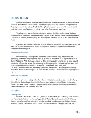 pg. 2
INTRODUCTION
The Data Mining Process is a powerful technique that helps not only in decision making
based on the data that is available but also helps in predicting the potential change or result
that might occur in the future. The Data Mining Technique can come up with various useful
predictions that usually cannot be interpreted using the graphical reporting.
Classification is one of the data mining techniques that help in classifying the items
according to the items with predefined set of classes. In this project, we are implementing the
Classification technique in predicting the ‘Subscription’ attribute based on the other relevant
fields.
This paper will include evaluation of three different algorithms using the tool WEKA. The
Data that is collected will enable better strategies for finding possible customers who will
subscribe for term deposit.
Domain description
Bank Marketing campaigns are dependent on customers’ huge electronic data.
Identifying customers who are more likely to respond to new offers is an important issue in
Direct Marketing. With the huge amount of data, it is impossible for analysts to come up with
interesting information about the customers. In direct marketing, data mining has been used
extensively to identify potential customers for a new offer (target selection).
The data is related with direct marketing campaigns (phone calls) of a Portuguese banking
institution. The classification goal is to predict if the client will subscribe a term deposit (values
y or n).
Problem statement
The requirement is to predict the value of Subscription attribute based on Job Type,
Client Marital Status, Education, Bank Balance, Housing Loan, Personal Loan, Contact, Last
Contact Day, Last Contact, Month, Last Contact Duration, Current Campaigns, Days Passed,
Previous Campaigns and Previous Outcome.
DATA SET
Description
The Dataset includes a total of 61,079 rows and 16 attributes containing both Nominal
and Numeric attribute types like Job Type, Client Marital Status, Education, Bank Balance,
Housing Loan, Personal Loan, Contact, Last Contact Day, Last Contact, Month, Last Contact
Duration, Current Campaigns, Days Passed, Previous Campaigns, Previous Outcome and
 