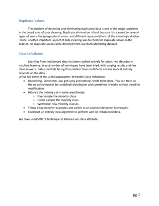 pg. 5
Duplicate Values
The problem of detecting and eliminating duplicated data is one of the major problems
in the broad area of data cleaning. Duplicate elimination is hard because it is caused by several
types of errors like typographical errors and different representations of the same logical value.
Hence, another important aspect of data cleaning was to check for duplicate values in the
dataset. No duplicate values were detected from our Bank Marketing dataset.
Class Imbalance
Learning from imbalanced data has been studied actively for about two decades in
machine learning. A vast number of techniques have been tried, with varying results and few
clear answers. Data scientists facing this problem have no definite answer since it entirely
depends on the data.
Let us see some of the useful approaches to handle Class Imbalance.
 Do nothing. Sometimes you get lucky and nothing needs to be done. You can train on
the so-called natural (or stratified) distribution and sometimes it works without need for
modification.
 Balance the training set in some way(Smote):
o Oversample the minority class.
o Under sample the majority class.
o Synthesize new minority classes.
 Throw away minority examples and switch to an anomaly detection framework.
 Construct an entirely new algorithm to perform well on imbalanced data.
We have used SMOTE technique to balance our class attribute.
 