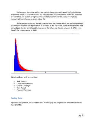 pg. 8
Furthermore, detecting outliers is a statistical procedure with a well-defined objective
and whose efficacy can be measured. It is also important to point out that no matter how they
are identified, the outliers of a group of suspect observations can be assessed simply by
measuring their influence on a non-robust fit.
While pre-processing our dataset, outliers from the data set which are positively skewed
are removed to check for improvement in accuracy of the classifiers. Some of the attributes had
skewed data like the one showed below where the values are skewed between (0-1735) even
though the range goes up to 4000.
List of Attributes with skewed data:
• Bank Balance
• Last Contact Duration
• Current Campaigns
• Days Passed
• Previous Campaigns
Scaling Data
To handle this problem, we scaled the data by modifying the range for the one of the attributes
from (0-1735).
 