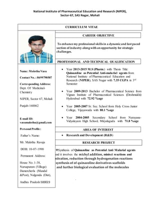 National Institute of Pharmaceutical Education and Research (NIPER),
Sector-67, SAS Nagar, Mohali
To enhance my professional skills in a dynamic and fast paced
section ofindustry along with an opportunity for strategic
challenges.
 Year 2013-2015 M.S (Pharm.) with Thesis Title:
Quinazoline as Potential Anti-malarial agents from
National Institute of Pharmaceutical Education and
Research (NIPER), SAS Nagar with 7.35 CGPA in 3rd
Semester
 Year 2009-2013 Bachelor of Pharmaceutical Science from
Vignan Institute of Pharmaceutical Sciences (Deshmukhi)
Hyderabad with 72.92 %age
 Year 2005-2007 Sr. Sec. School from Holy Cross Junior
College, Vijayawada with 80.1 %age
 Year 2004-2005 Secondary School from Narayana-
Vidyalayam High School, Miryalaguda with 71.8 %age
 Research and Development (R&D)
Synthesis of Quinazoline as Potential Anti Malarial agents
and it involves the michyl addition, minisci reactions and
nitration, reduction through hydrogenation reactions
synthesis of of quinazoline derivatives scaffolds
and further biological evaluation of the molecules
.
Name: Molothu Vasu
Contact No. : 8699790507
Corresponding Address:
Dept. Of Medicinal-
Chemistry
NIPER, Sector 67, Mohali
Punjab-160062
E-mail ID:
vasumalothu@gmail.com
Personal Profile:
Father’s Name:
Mr. Malothu Ravuja
DOB: 10-07-1990
Permanent Address:
House No. 1-38,
Narsapuram (Village)
Damercherla (Mandal
&Post), Nalgonda (Dist),
Andhra Pradesh-500023
Key Strength: Positive
thinking and my friends &
my family
Picture inFormal Dress
CURRICULUM VITAE
RESEARCH PROJECT
PROFESSIONAL AND TECHNICAL QUALIFICATION
CAREER OBJECTIVE
AREA OF INTEREST
 