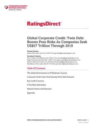 Global Corporate Credit: Twin Debt
Booms Pose Risks As Companies Seek
US$57 Trillion Through 2019
Primary Contact:
Jayan U Dhru, New York (1) 212-438-7276; jayan.dhru@standardandpoors.com
Secondary Contacts:
Terry E Chan, CFA, Melbourne (61) 3-9631-2174; terry.chan@standardandpoors.com
Diego H Ocampo, Sao Paulo (54) 114-891-2124; diego.ocampo@standardandpoors.com
David C Tesher, New York (1) 212-438-2618; david.tesher@standardandpoors.com
Paul Watters, CFA, London (44) 20-7176-3542; paul.watters@standardandpoors.com
Table Of Contents
The Global Environment Is Of Moderate Concern
Corporate Credit Cycle And Intensity Drive Debt Demand
Key Credit Concerns
If Tail Risks Materialize
Related Criteria And Research
Appendix
WWW.STANDARDANDPOORS.COM/RATINGSDIRECT JULY 15, 2015 1
1429339 | 300000480
 