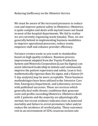 Reducing Inefficency on the Obstetric Service
We must be aware of the increased pressures to reduce
cost and improve patient safety in Obstetrics. Obstetrics
is quite complex and deals with myriad issues not found
in most of the hospital departments. We fail to realize
we are currently organizing waste (muda). Thus, we are
generally behind in implementing business modalities
to improve operational processes, reduce waste,
empower staff and enhance provider efficiency.
Variance creates waste so you want to standardize
based on high quality evidence. Business process
improvement adapted from the Toyota Production
System and Motorola Corporation(Lean Six Sigma) can
assist informed leadership to initiate and continuously
improve the patient experienceand safety. Lean is less
mathematicallyrigorous than Six sigma and a Kaizen(4-
5 day analysis) may be more acceptable. These business
methodologies have been utilized in the Intensive Care
Unit, Emergency Department, and Laboratory services
with published successes. These are services which
generally deal with chronic conditions that generate
costs and profits exceeding Obstetrics. Obstetrics deals
with 2 patients and the majority are physiologically
normal, but recent evidence indicates rises in maternal
mortality and failure to arrest premature labor and/or
reduce the incidence of cerebralpalsy. These outcomes
rest in an environment of 32% cesarean sectionrate
 