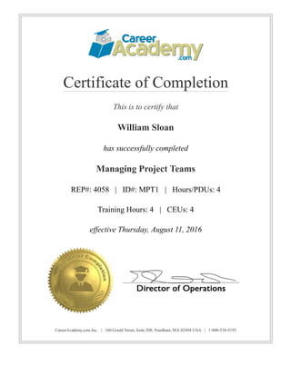 Certificate of Completion
This is to certify that
William Sloan
has successfully completed
Managing Project Teams
REP#: 4058   |   ID#: MPT1   |   Hours/PDUs: 4
Training Hours: 4   |   CEUs: 4
effective Thursday, August 11, 2016
CareerAcademy.com Inc.   |   160 Gould Street, Suite 208, Needham, MA 02494 USA   |   1­800­538­9193
 