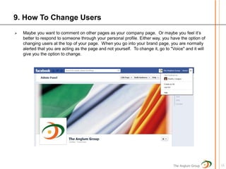 9. How To Change Users
   Maybe you want to comment on other pages as your company page. Or maybe you feel it’s
    better to respond to someone through your personal profile. Either way, you have the option of
    changing users at the top of your page. When you go into your brand page, you are normally
    alerted that you are acting as the page and not yourself. To change it, go to "Voice" and it will
    give you the option to change.




                                                                                    The Anglum Group    11
 