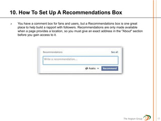 10. How To Set Up A Recommendations Box
   You have a comment box for fans and users, but a Recommendations box is one great
    place to help build a rapport with followers. Recommendations are only made available
    when a page provides a location, so you must give an exact address in the "About" section
    before you gain access to it.




                                                                               The Anglum Group   12
 