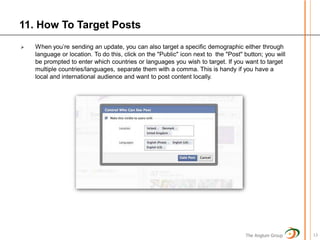 11. How To Target Posts
   When you’re sending an update, you can also target a specific demographic either through
    language or location. To do this, click on the "Public" icon next to the "Post" button; you will
    be prompted to enter which countries or languages you wish to target. If you want to target
    multiple countries/languages, separate them with a comma. This is handy if you have a
    local and international audience and want to post content locally.




                                                                                    The Anglum Group   13
 