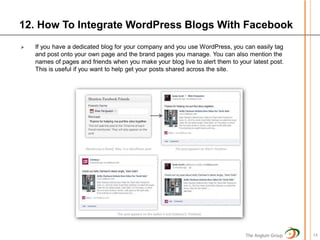 12. How To Integrate WordPress Blogs With Facebook
   If you have a dedicated blog for your company and you use WordPress, you can easily tag
    and post onto your own page and the brand pages you manage. You can also mention the
    names of pages and friends when you make your blog live to alert them to your latest post.
    This is useful if you want to help get your posts shared across the site.




                                                                                The Anglum Group   14
 