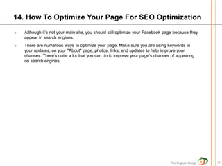 14. How To Optimize Your Page For SEO Optimization
   Although it’s not your main site, you should still optimize your Facebook page because they
    appear in search engines.
   There are numerous ways to optimize your page. Make sure you are using keywords in
    your updates, on your "About" page, photos, links, and updates to help improve your
    chances. There’s quite a lot that you can do to improve your page’s chances of appearing
    on search engines.




                                                                                The Anglum Group   16
 