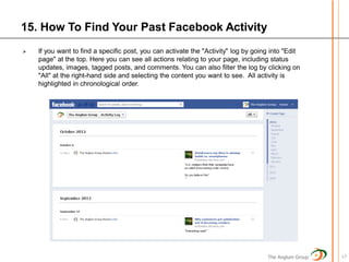 15. How To Find Your Past Facebook Activity
   If you want to find a specific post, you can activate the "Activity" log by going into "Edit
    page" at the top. Here you can see all actions relating to your page, including status
    updates, images, tagged posts, and comments. You can also filter the log by clicking on
    "All" at the right-hand side and selecting the content you want to see. All activity is
    highlighted in chronological order.




                                                                                    The Anglum Group   17
 