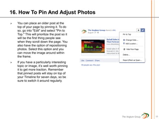 16. How To Pin And Adjust Photos
   You can place an older post at the
    top of your page by pinning it. To do
    so, go into "Edit" and select "Pin to
    Top." This will prioritize the post so it
    will be the first thing people see
    when they scroll down the page. You
    also have the option of repositioning
    photos. Select this option and you
    can move the image around within
    the frame.
   If you have a particularly interesting
    topic or image, it’s well worth pinning
    it to get more traction. Remember
    that pinned posts will stay on top of
    your Timeline for seven days, so be
    sure to switch it around regularly.




                                                The Anglum Group   18
 