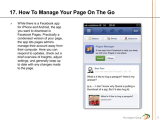 17. How To Manage Your Page On The Go
   While there is a Facebook app
    for iPhone and Android, the app
    you want to download is
    Facebook Pages. Practically a
    condensed version of your page,
    the app lets pages admins
    manage their account away from
    their computer. Here you can
    respond to updates, check out a
    brief overview of Insights, adjust
    settings, and generally keep up
    to date with any changes made
    to the page.




                                         The Anglum Group   19
 