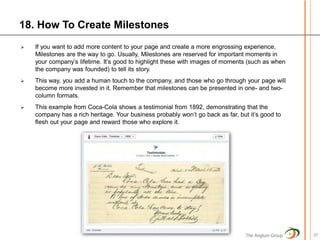 18. How To Create Milestones
   If you want to add more content to your page and create a more engrossing experience,
    Milestones are the way to go. Usually, Milestones are reserved for important moments in
    your company’s lifetime. It’s good to highlight these with images of moments (such as when
    the company was founded) to tell its story.
   This way, you add a human touch to the company, and those who go through your page will
    become more invested in it. Remember that milestones can be presented in one- and two-
    column formats.
   This example from Coca-Cola shows a testimonial from 1892, demonstrating that the
    company has a rich heritage. Your business probably won’t go back as far, but it’s good to
    flesh out your page and reward those who explore it.




                                                                                 The Anglum Group   20
 