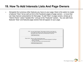 19. How To Add Interests Lists And Page Owners
   Alongside the numerous other features you have on your page, there is the option to create
    a featured “likes” list as well as link to the Facebook pages of page owners – a move that
    can help improve subscriptions for that page. To add “likes” or page owners, simply go to
    "Admin Panel," select "Update Info," and go to the "Featured" section. You can add more
    featured “likes” and featured page owners that will appear on your page.




                                                                               The Anglum Group   21
 