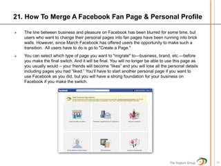 21. How To Merge A Facebook Fan Page & Personal Profile

   The line between business and pleasure on Facebook has been blurred for some time, but
    users who want to change their personal pages into fan pages have been running into brick
    walls. However, since March Facebook has offered users the opportunity to make such a
    transition. All users have to do is go to "Create a Page."
   You can select which type of page you want to "migrate" to—business, brand, etc.—before
    you make the final switch. And it will be final. You will no longer be able to use this page as
    you usually would – your friends will become “likes” and you will lose all the personal details
    including pages you had “liked.” You’ll have to start another personal page if you want to
    use Facebook as you did, but you will have a strong foundation for your business on
    Facebook if you make the switch.




                                                                                   The Anglum Group   23
 