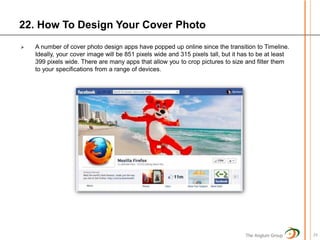 22. How To Design Your Cover Photo
   A number of cover photo design apps have popped up online since the transition to Timeline.
    Ideally, your cover image will be 851 pixels wide and 315 pixels tall, but it has to be at least
    399 pixels wide. There are many apps that allow you to crop pictures to size and filter them
    to your specifications from a range of devices.




                                                                                   The Anglum Group    24
 