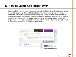 23. How To Create A Facebook Offer
   Facebook Offers can get small businesses involved with Facebook and help them to spread
    the word through easy offers and targeted advertising. Brands can create an offer by
    heading to the "Offers" page and deciding on the type (online, in-store, combo) as well as
    other specifications, such as a budget/limit and whether it’s a discount or a buy-one get-one
    free offer, etc. Brands can then decide when to post the offer for the biggest impact and
    target users who would be especially interested in their business. It’s a simple way for small
    businesses to harness the social power of Facebook.




                                                                                  The Anglum Group   25
 