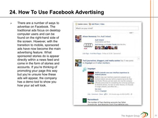 24. How To Use Facebook Advertising
   There are a number of ways to
    advertise on Facebook. The
    traditional ads focus on desktop
    computer users and can be
    found on the right-hand side of
    the screen. However, with the
    transition to mobile, sponsored
    ads have now become the main
    advertising feature. What
    sponsored stories do is appear
    directly within a news feed and
    come in the form of stories and
    accounts. If you’re thinking of
    promoting your page this way
    but you’re unsure how these
    ads will appear, the company
    has a demo tool to show you
    how your ad will look.




                                       The Anglum Group   26
 