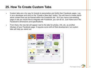25. How To Create Custom Tabs
   Custom tabs are a fun way for brands to personalize and fortify their Facebook pages. Log
    in as a developer and click on the "Create a New App" button. You will have to create stand-
    alone content that can be framed within the Facebook site. So if you have a pre-existing
    page or site you would like to integrate with Facebook, you can do so. Just make sure it fits
    Facebook’s dimensions and specifications.
   From there, the new tab will appear next to the tabs for photos, info, etc. as another
    tributary of your Facebook page. It requires some skill at Web development, but custom
    tabs will help you stand out.




                                                                                 The Anglum Group   27
 