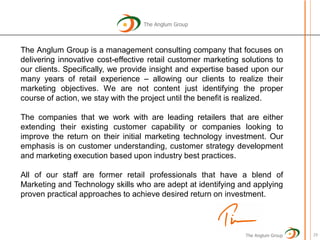The Anglum Group



The Anglum Group is a management consulting company that focuses on
delivering innovative cost-effective retail customer marketing solutions to
our clients. Specifically, we provide insight and expertise based upon our
many years of retail experience – allowing our clients to realize their
marketing objectives. We are not content just identifying the proper
course of action, we stay with the project until the benefit is realized.

The companies that we work with are leading retailers that are either
extending their existing customer capability or companies looking to
improve the return on their initial marketing technology investment. Our
emphasis is on customer understanding, customer strategy development
and marketing execution based upon industry best practices.

All of our staff are former retail professionals that have a blend of
Marketing and Technology skills who are adept at identifying and applying
proven practical approaches to achieve desired return on investment.




                                                                The Anglum Group   29
 