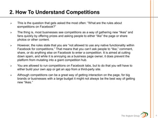2. How To Understand Competitions
   This is the question that gets asked the most often: “What are the rules about
    competitions on Facebook?”
   The thing is, most businesses see competitions as a way of gathering new “likes” and
    fans quickly by offering prizes and asking people to either “like” the page or share
    photos or other content.
   However, the rules state that you are “not allowed to use any native functionality within
    Facebook for competitions.” That means that you can’t ask people to “like,” comment,
    share, or do anything else on Facebook to enter a competition. It is aimed at cutting
    down spam, and while it is annoying as a business page owner, it does prevent the
    platform from mutating into a giant competition hub.
   You are allowed to run competitions on Facebook tabs, but to do that you will have to
    either build your own app or get an app from a third-party site.
   Although competitions can be a great way of getting interaction on the page, for big
    brands or businesses with a large budget it might not always be the best way of getting
    new “likes.”




                                                                                   The Anglum Group   4
 