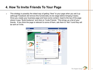 4. How To Invite Friends To Your Page
   This strategy is possibly the oldest way of getting “likes” to your page when you set it up
    (although Facebook did remove this functionality at one stage before bringing it back).
    Once you create your business page and have some content, head to the top of the page
    where it says “Build Audience” and click on “Invite Friends.” This brings up a list of your
    friends. If you think the page is relevant to some of them, ask them to “like” it and they will
    be sent an invite.




                                                                                    The Anglum Group   6
 