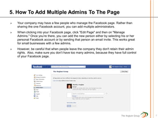5. How To Add Multiple Admins To The Page
   Your company may have a few people who manage the Facebook page. Rather than
    sharing the one Facebook account, you can add multiple administrators.
   When clicking into your Facebook page, click "Edit Page" and then on "Manage
    Admins." Once you’re there, you can add the new person either by selecting his or her
    personal Facebook account or by sending that person an email invite. This works great
    for small businesses with a few admins.
   However, be careful that when people leave the company they don't retain their admin
    rights. Also, make sure you don’t have too many admins, because they have full control
    of your Facebook page.




                                                                               The Anglum Group   7
 