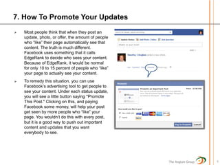 7. How To Promote Your Updates
   Most people think that when they post an
    update, photo, or offer, the amount of people
    who “like” their page automatically see that
    content. The truth is much different.
    Facebook uses something that it calls
    EdgeRank to decide who sees your content.
    Because of EdgeRank, it would be normal
    for only 10 to 15 percent of people who “like”
    your page to actually see your content.
   To remedy this situation, you can use
    Facebook’s advertising tool to get people to
    see your content. Under each status update,
    you will see a little button saying "Promote
    This Post." Clicking on this, and paying
    Facebook some money, will help your post
    get seen by more people who “like” your
    page. You wouldn’t do this with every post,
    but it is a good way to push out important
    content and updates that you want
    everybody to see.




                                                     The Anglum Group   9
 