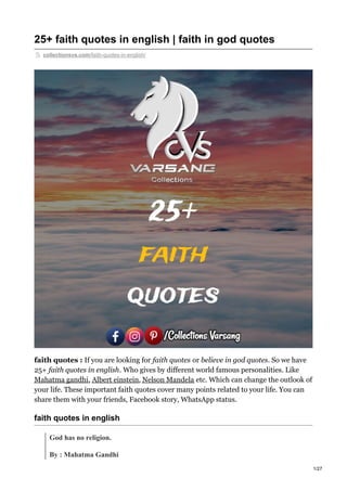 25+ faith quotes in english | faith in god quotes
collectionsvs.com/faith-quotes-in-english/
faith quotes : If you are looking for faith quotes or believe in god quotes. So we have
25+ faith quotes in english. Who gives by different world famous personalities. Like
Mahatma gandhi, Albert einstein, Nelson Mandela etc. Which can change the outlook of
your life. These important faith quotes cover many points related to your life. You can
share them with your friends, Facebook story, WhatsApp status.
faith quotes in english
God has no religion.
By : Mahatma Gandhi
1/27
 