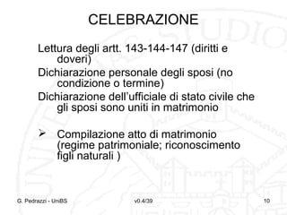 CELEBRAZIONE
Lettura degli artt. 143-144-147 (diritti e
doveri)
Dichiarazione personale degli sposi (no
condizione o termine)
Dichiarazione dell’ufficiale di stato civile che
gli sposi sono uniti in matrimonio
 Compilazione atto di matrimonio
(regime patrimoniale; riconoscimento
figli naturali )

G. Pedrazzi - UniBS

v0.4/39

10

 