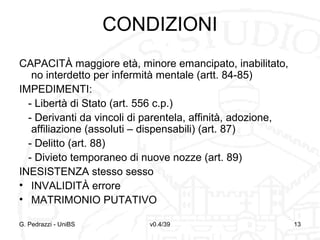 CONDIZIONI
CAPACITÀ maggiore età, minore emancipato, inabilitato,
no interdetto per infermità mentale (artt. 84-85)
IMPEDIMENTI:
- Libertà di Stato (art. 556 c.p.)
- Derivanti da vincoli di parentela, affinità, adozione,
affiliazione (assoluti – dispensabili) (art. 87)
- Delitto (art. 88)
- Divieto temporaneo di nuove nozze (art. 89)
INESISTENZA stesso sesso
• INVALIDITÀ errore
• MATRIMONIO PUTATIVO
G. Pedrazzi - UniBS

v0.4/39

13

 