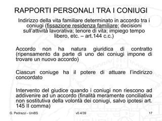 RAPPORTI PERSONALI TRA I CONIUGI
Indirizzo della vita familiare determinato in accordo tra i
coniugi (fissazione residenza familiare; decisioni
sull’attività lavorativa; tenore di vita; impiego tempo
libero, etc. – art.144 c.c.)
Accordo non ha natura giuridica di contratto
(ripensamento da parte di uno dei coniugi impone di
trovare un nuovo accordo)
Ciascun coniuge ha il potere di attuare l’indirizzo
concordato
Intervento del giudice quando i coniugi non riescono ad
addivenire ad un accordo (finalità meramente conciliativa
non sostitutiva della volontà dei coniugi, salvo ipotesi art.
145 II comma)
G. Pedrazzi - UniBS

v0.4/39

17

 