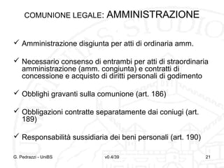 COMUNIONE LEGALE:

AMMINISTRAZIONE

 Amministrazione disgiunta per atti di ordinaria amm.
 Necessario consenso di entrambi per atti di straordinaria
amministrazione (amm. congiunta) e contratti di
concessione e acquisto di diritti personali di godimento
 Obblighi gravanti sulla comunione (art. 186)
 Obbligazioni contratte separatamente dai coniugi (art.
189)
 Responsabilità sussidiaria dei beni personali (art. 190)
G. Pedrazzi - UniBS

v0.4/39

21

 