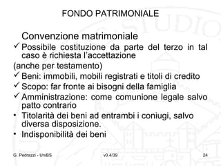FONDO PATRIMONIALE

Convenzione matrimoniale
 Possibile costituzione da parte del terzo in tal
caso è richiesta l’accettazione
(anche per testamento)
 Beni: immobili, mobili registrati e titoli di credito
 Scopo: far fronte ai bisogni della famiglia
 Amministrazione: come comunione legale salvo
patto contrario
• Titolarità dei beni ad entrambi i coniugi, salvo
diversa disposizione.
• Indisponibilità dei beni
G. Pedrazzi - UniBS

v0.4/39

24

 