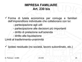 IMPRESA FAMILIARE
Art. 230 bis
 Forma di tutela economica per coniuge e familiari
dell’imprenditore individuale che collaborano con lui:
- partecipazione agli utili
- partecipazione alle decisioni più importanti
- diritto di prelazione sull’azienda
- diritto alla liquidazione
Limiti al trasferimento-unanimità
 Ipotesi residuale (no società, lavoro subordinato, etc.)

G. Pedrazzi - UniBS

v0.4/39

25

 