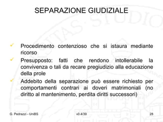 SEPARAZIONE GIUDIZIALE






Procedimento contenzioso che si istaura mediante
ricorso
Presupposto: fatti che rendono intollerabile la
convivenza o tali da recare pregiudizio alla educazione
della prole
Addebito della separazione può essere richiesto per
comportamenti contrari ai doveri matrimoniali (no
diritto al mantenimento, perdita diritti successori)

G. Pedrazzi - UniBS

v0.4/39

28

 