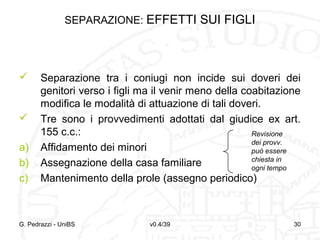 SEPARAZIONE: EFFETTI SUI FIGLI




a)
b)
c)

Separazione tra i coniugi non incide sui doveri dei
genitori verso i figli ma il venir meno della coabitazione
modifica le modalità di attuazione di tali doveri.
Tre sono i provvedimenti adottati dal giudice ex art.
155 c.c.:
Revisione
dei provv.
Affidamento dei minori
può essere
chiesta in
Assegnazione della casa familiare
ogni tempo
Mantenimento della prole (assegno periodico)

G. Pedrazzi - UniBS

v0.4/39

30

 