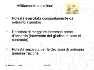 Affidamento dei minori
 Potestà esercitata congiuntamente da
entrambi i genitori
 Decisioni di maggiore interesse prese
d’accordo (intervento del giudice in caso di
contrasto)
 Potestà separata per le decisioni di ordinaria
amministrazione

G. Pedrazzi - UniBS

v0.4/39

31

 