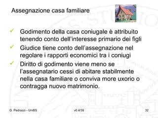 Assegnazione casa familiare
 Godimento della casa coniugale è attribuito
tenendo conto dell’interesse primario dei figli
 Giudice tiene conto dell’assegnazione nel
regolare i rapporti economici tra i coniugi
 Diritto di godimento viene meno se
l’assegnatario cessi di abitare stabilmente
nella casa familiare o conviva more uxorio o
contragga nuovo matrimonio.

G. Pedrazzi - UniBS

v0.4/39

32

 