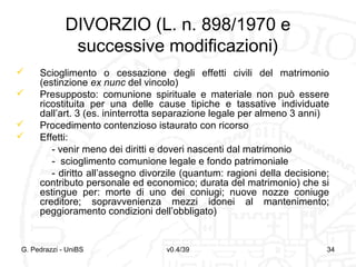 DIVORZIO (L. n. 898/1970 e
successive modificazioni)





Scioglimento o cessazione degli effetti civili del matrimonio
(estinzione ex nunc del vincolo)
Presupposto: comunione spirituale e materiale non può essere
ricostituita per una delle cause tipiche e tassative individuate
dall’art. 3 (es. ininterrotta separazione legale per almeno 3 anni)
Procedimento contenzioso istaurato con ricorso
Effetti:
- venir meno dei diritti e doveri nascenti dal matrimonio
- scioglimento comunione legale e fondo patrimoniale
- diritto all’assegno divorzile (quantum: ragioni della decisione;
contributo personale ed economico; durata del matrimonio) che si
estingue per: morte di uno dei coniugi; nuove nozze coniuge
creditore; sopravvenienza mezzi idonei al mantenimento;
peggioramento condizioni dell’obbligato)

G. Pedrazzi - UniBS

v0.4/39

34

 