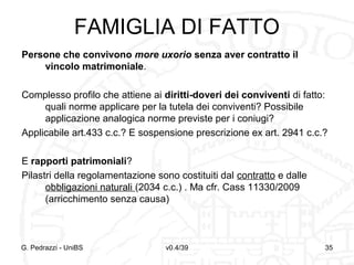 FAMIGLIA DI FATTO
Persone che convivono more uxorio senza aver contratto il
vincolo matrimoniale.
Complesso profilo che attiene ai diritti-doveri dei conviventi di fatto:
quali norme applicare per la tutela dei conviventi? Possibile
applicazione analogica norme previste per i coniugi?
Applicabile art.433 c.c.? E sospensione prescrizione ex art. 2941 c.c.?
E rapporti patrimoniali?
Pilastri della regolamentazione sono costituiti dal contratto e dalle
obbligazioni naturali (2034 c.c.) . Ma cfr. Cass 11330/2009
(arricchimento senza causa)

G. Pedrazzi - UniBS

v0.4/39

35

 