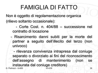 FAMIGLIA DI FATTO
Non è oggetto di regolamentazione organica
(rilievo soltanto occasionale):
- Corte Cost. n. 404/88 – successione nel
contratto di locazione
- Risarcimento danni subiti per la morte del
partner a seguito dell’illecito del terzo (non
univoco)
- rilevanza convivenza intrapresa dal coniuge
separato o divorziato ai fini del riconoscimento
dell’assegno di mantenimento (non se
instaurata dal coniuge creditore)

G. Pedrazzi - UniBS

v0.4/39

36

 