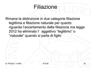Filiazione
Rimane la distinzione in due categorie filiazione
legittima e filiazione naturale per quanto
riguarda l’accertamento della filiazione ma legge
2012 ha eliminato l’ aggettivo “legittimo” o
“naturale” quando si parla di figlio

G. Pedrazzi - UniBS

v0.4/39

39

 