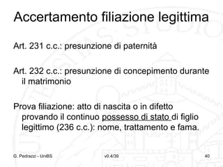 Accertamento filiazione legittima
Art. 231 c.c.: presunzione di paternità
Art. 232 c.c.: presunzione di concepimento durante
il matrimonio
Prova filiazione: atto di nascita o in difetto
provando il continuo possesso di stato di figlio
legittimo (236 c.c.): nome, trattamento e fama.

G. Pedrazzi - UniBS

v0.4/39

40

 