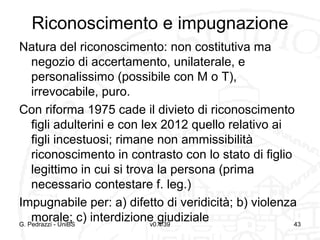 Riconoscimento e impugnazione
Natura del riconoscimento: non costitutiva ma
negozio di accertamento, unilaterale, e
personalissimo (possibile con M o T),
irrevocabile, puro.
Con riforma 1975 cade il divieto di riconoscimento
figli adulterini e con lex 2012 quello relativo ai
figli incestuosi; rimane non ammissibilità
riconoscimento in contrasto con lo stato di figlio
legittimo in cui si trova la persona (prima
necessario contestare f. leg.)
Impugnabile per: a) difetto di veridicità; b) violenza
morale; c) interdizione giudiziale
G. Pedrazzi - UniBS
v0.4/39
43

 