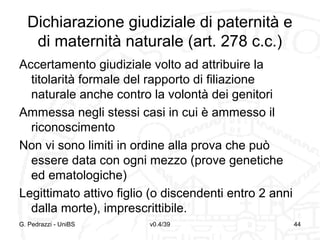 Dichiarazione giudiziale di paternità e
di maternità naturale (art. 278 c.c.)
Accertamento giudiziale volto ad attribuire la
titolarità formale del rapporto di filiazione
naturale anche contro la volontà dei genitori
Ammessa negli stessi casi in cui è ammesso il
riconoscimento
Non vi sono limiti in ordine alla prova che può
essere data con ogni mezzo (prove genetiche
ed ematologiche)
Legittimato attivo figlio (o discendenti entro 2 anni
dalla morte), imprescrittibile.
G. Pedrazzi - UniBS

v0.4/39

44

 