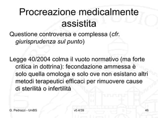 Procreazione medicalmente
assistita
Questione controversa e complessa (cfr.
giurisprudenza sul punto)
Legge 40/2004 colma il vuoto normativo (ma forte
critica in dottrina): fecondazione ammessa è
solo quella omologa e solo ove non esistano altri
metodi terapeutici efficaci per rimuovere cause
di sterilità o infertilità

G. Pedrazzi - UniBS

v0.4/39

46

 